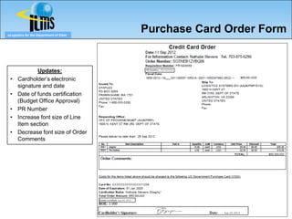 eLogistics for the Department of State
                                                                         Purchase Card Order Form


                                                                         PR Number: PR1928358
              Updates:
 •    Cardholder’s electronic
      signature and date
 •    Date of funds certification
      (Budget Office Approval)
 •    PR Number
 •    Increase font size of Line
      Item section
 •    Decrease font size of Order
      Comments




                                         Funds Certified: Sep 09, 2012




                                                                                                Sep 10, 2012
 