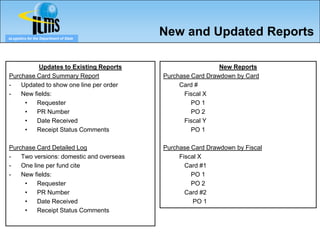 eLogistics for the Department of State
                                          New and Updated Reports

          Updates to Existing Reports                       New Reports
Purchase Card Summary Report              Purchase Card Drawdown by Card
-   Updated to show one line per order         Card #
-   New fields:                                 Fiscal X
     •   Requester                                 PO 1
     •   PR Number                                 PO 2
     •   Date Received                          Fiscal Y
     •   Receipt Status Comments                   PO 1

Purchase Card Detailed Log                Purchase Card Drawdown by Fiscal
-   Two versions: domestic and overseas        Fiscal X
-   One line per fund cite                       Card #1
-   New fields:                                    PO 1
     •    Requester                                PO 2
     •    PR Number                              Card #2
     •    Date Received                             PO 1
     •    Receipt Status Comments
 