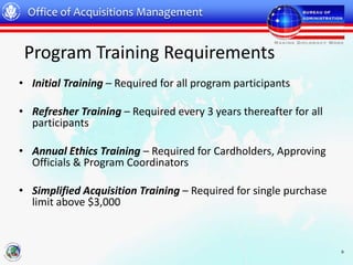 Office of Acquisitions Management


 Program Training Requirements
• Initial Training – Required for all program participants

• Refresher Training – Required every 3 years thereafter for all
  participants

• Annual Ethics Training – Required for Cardholders, Approving
  Officials & Program Coordinators

• Simplified Acquisition Training – Required for single purchase
  limit above $3,000



                                                                   9
 