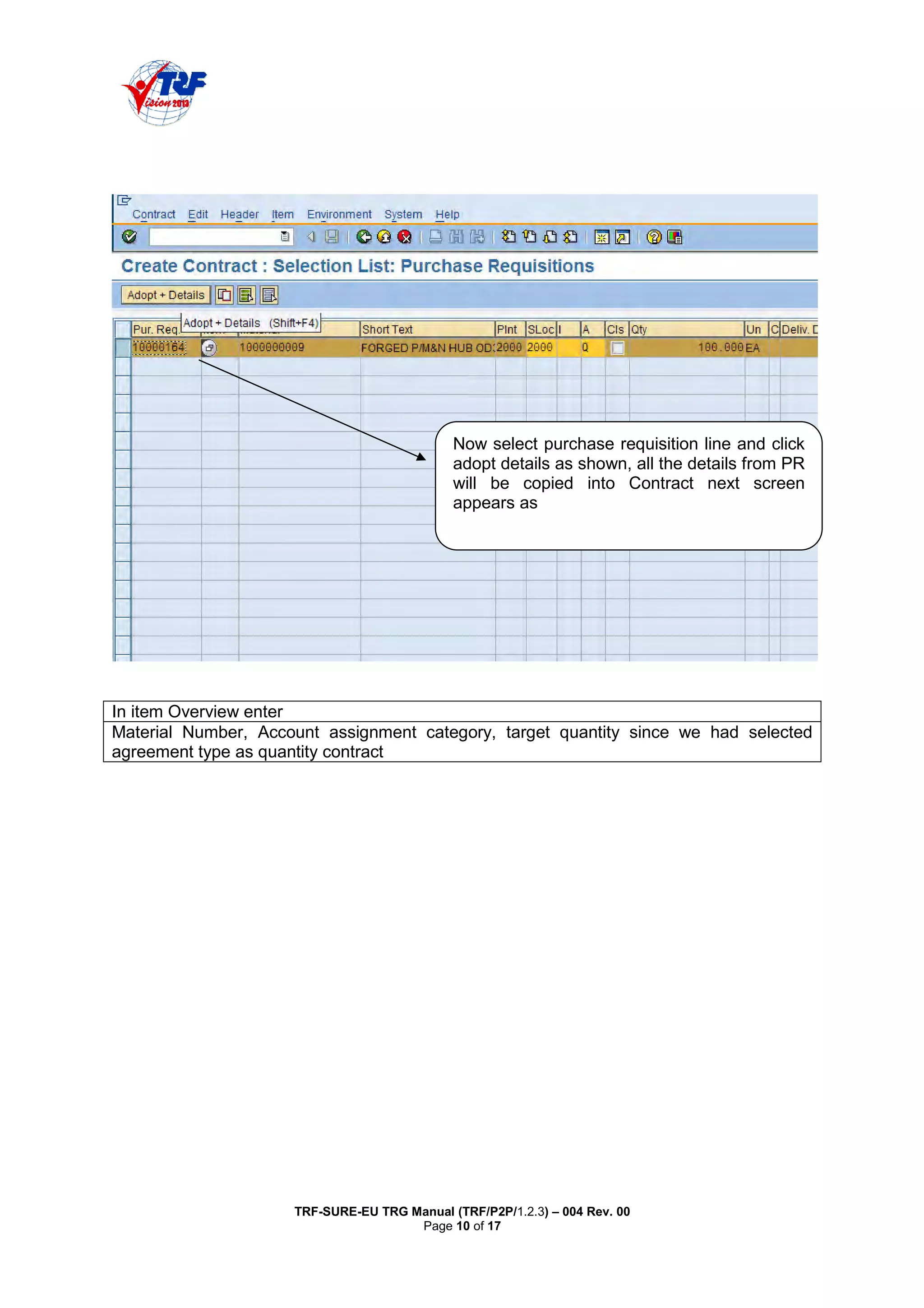 TRF-SURE-EU TRG Manual (TRF/P2P/1.2.3) – 004 Rev. 00
Page 10 of 17
In item Overview enter
Material Number, Account assignment category, target quantity since we had selected
agreement type as quantity contract
Now select purchase requisition line and click
adopt details as shown, all the details from PR
will be copied into Contract next screen
appears as
 