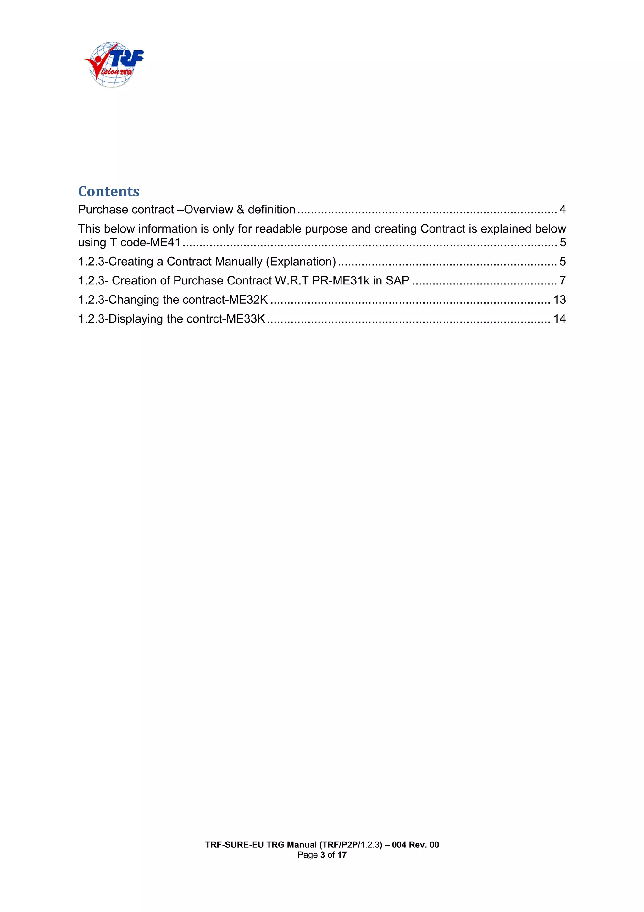 TRF-SURE-EU TRG Manual (TRF/P2P/1.2.3) – 004 Rev. 00
Page 3 of 17
Purchase contract –Overview & definition............................................................................. 4
This below information is only for readable purpose and creating Contract is explained below
using T code-ME41............................................................................................................... 5
1.2.3-Creating a Contract Manually (Explanation)................................................................. 5
1.2.3- Creation of Purchase Contract W.R.T PR-ME31k in SAP ........................................... 7
1.2.3-Changing the contract-ME32K ................................................................................... 13
1.2.3-Displaying the contrct-ME33K.................................................................................... 14
 