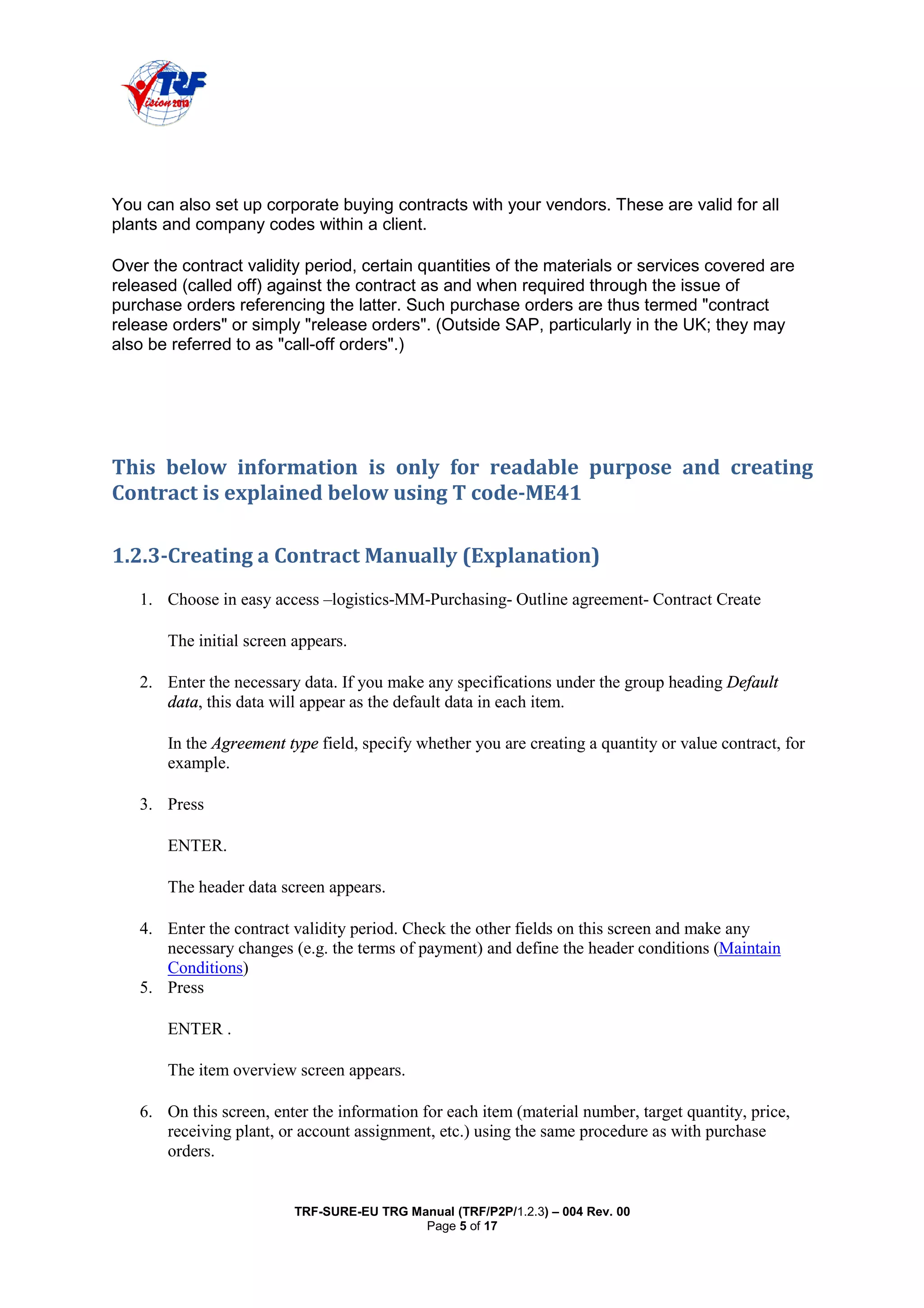 TRF-SURE-EU TRG Manual (TRF/P2P/1.2.3) – 004 Rev. 00
Page 5 of 17
You can also set up corporate buying contracts with your vendors. These are valid for all
plants and company codes within a client.
Over the contract validity period, certain quantities of the materials or services covered are
released (called off) against the contract as and when required through the issue of
purchase orders referencing the latter. Such purchase orders are thus termed "contract
release orders" or simply "release orders". (Outside SAP, particularly in the UK; they may
also be referred to as "call-off orders".)
!"
"#$#% & '
1. Choose in easy access –logistics-MM-Purchasing- Outline agreement- Contract Create
The initial screen appears.
2. Enter the necessary data. If you make any specifications under the group heading Default
data, this data will appear as the default data in each item.
In the Agreement type field, specify whether you are creating a quantity or value contract, for
example.
3. Press
ENTER.
The header data screen appears.
4. Enter the contract validity period. Check the other fields on this screen and make any
necessary changes (e.g. the terms of payment) and define the header conditions (Maintain
Conditions)
5. Press
ENTER .
The item overview screen appears.
6. On this screen, enter the information for each item (material number, target quantity, price,
receiving plant, or account assignment, etc.) using the same procedure as with purchase
orders.
 