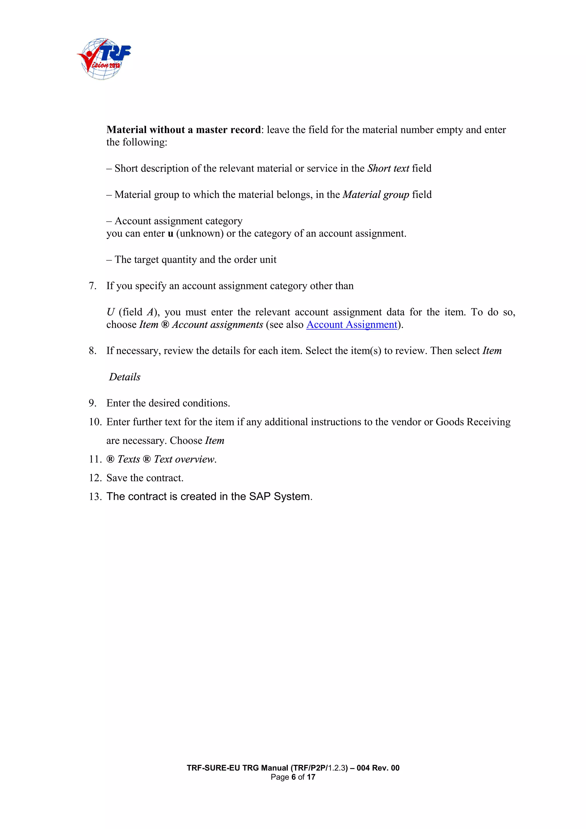 TRF-SURE-EU TRG Manual (TRF/P2P/1.2.3) – 004 Rev. 00
Page 6 of 17
Material without a master record: leave the field for the material number empty and enter
the following:
– Short description of the relevant material or service in the Short text field
– Material group to which the material belongs, in the Material group field
– Account assignment category
you can enter u (unknown) or the category of an account assignment.
– The target quantity and the order unit
7. If you specify an account assignment category other than
U (field A), you must enter the relevant account assignment data for the item. To do so,
choose Item ® Account assignments (see also Account Assignment).
8. If necessary, review the details for each item. Select the item(s) to review. Then select Item
Details
9. Enter the desired conditions.
10. Enter further text for the item if any additional instructions to the vendor or Goods Receiving
are necessary. Choose Item
11. ® Texts ® Text overview.
12. Save the contract.
13. The contract is created in the SAP System.
 