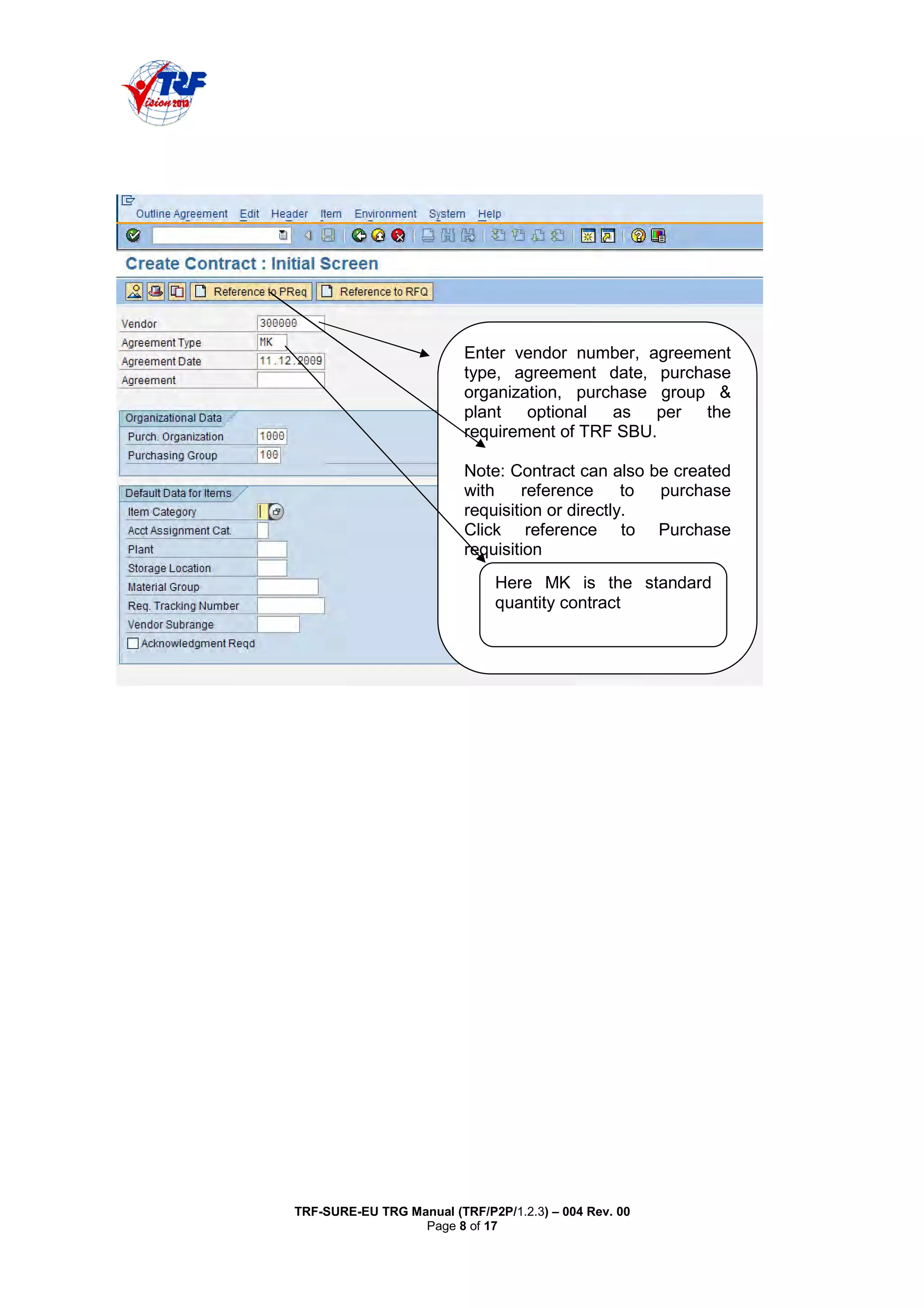 TRF-SURE-EU TRG Manual (TRF/P2P/1.2.3) – 004 Rev. 00
Page 8 of 17
Enter vendor number, agreement
type, agreement date, purchase
organization, purchase group &
plant optional as per the
requirement of TRF SBU.
Note: Contract can also be created
with reference to purchase
requisition or directly.
Click reference to Purchase
requisition
Here MK is the standard
quantity contract
 