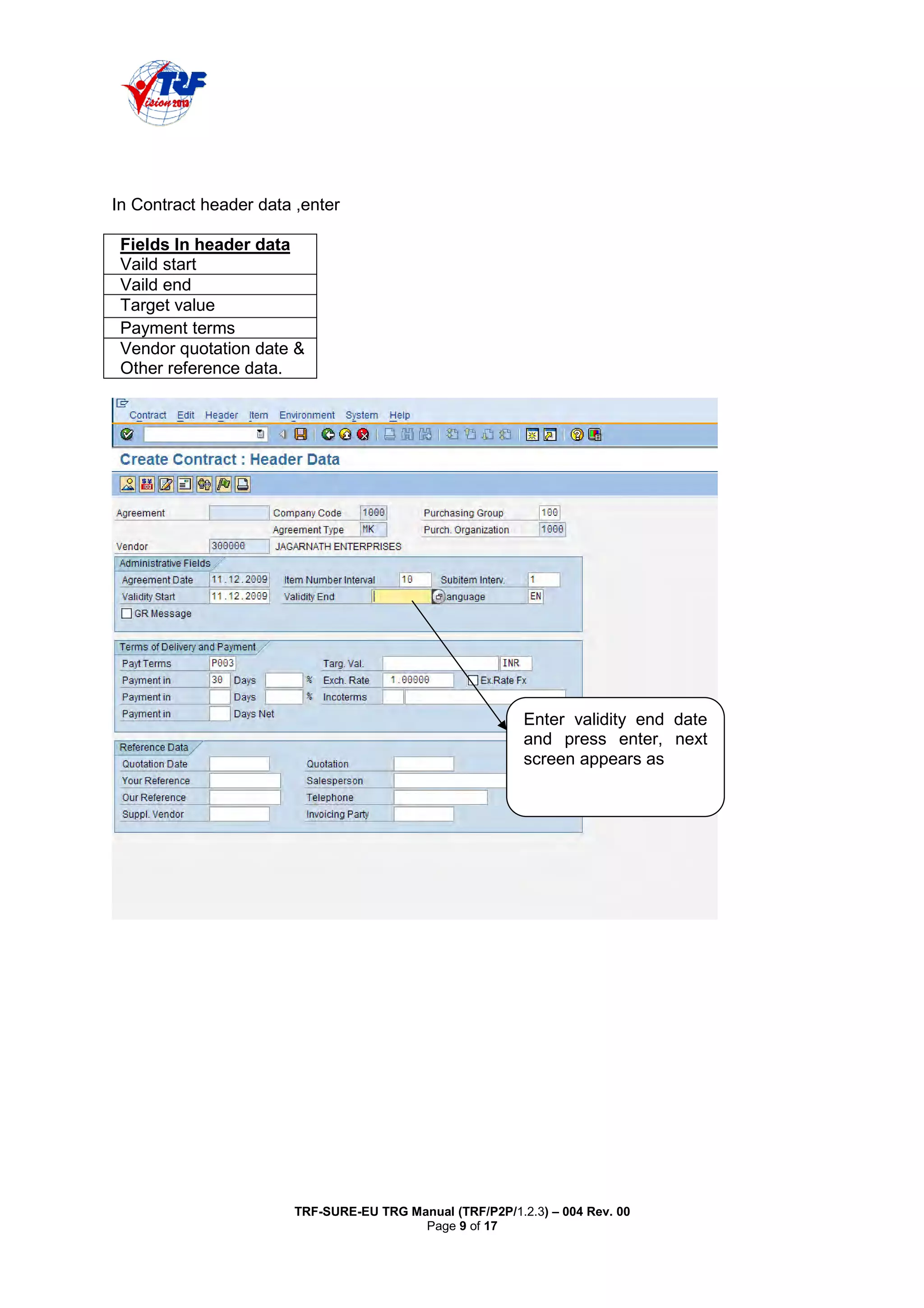 TRF-SURE-EU TRG Manual (TRF/P2P/1.2.3) – 004 Rev. 00
Page 9 of 17
In Contract header data ,enter
Fields In header data
Vaild start
Vaild end
Target value
Payment terms
Vendor quotation date &
Other reference data.
Enter validity end date
and press enter, next
screen appears as
 