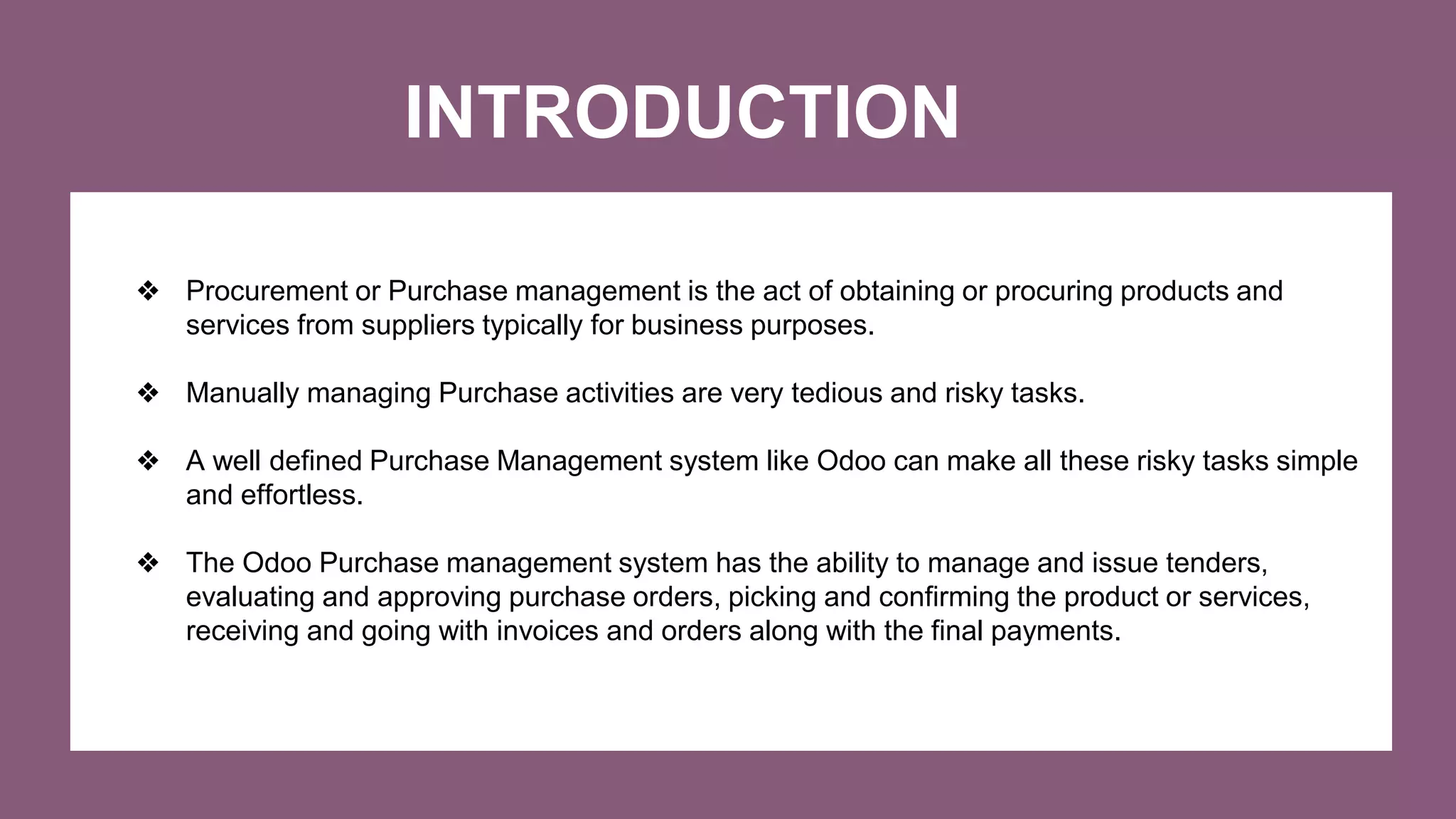 INTRODUCTION
❖ Procurement or Purchase management is the act of obtaining or procuring products and
services from suppliers typically for business purposes.
❖ Manually managing Purchase activities are very tedious and risky tasks.
❖ A well defined Purchase Management system like Odoo can make all these risky tasks simple
and effortless.
❖ The Odoo Purchase management system has the ability to manage and issue tenders,
evaluating and approving purchase orders, picking and confirming the product or services,
receiving and going with invoices and orders along with the final payments.
 