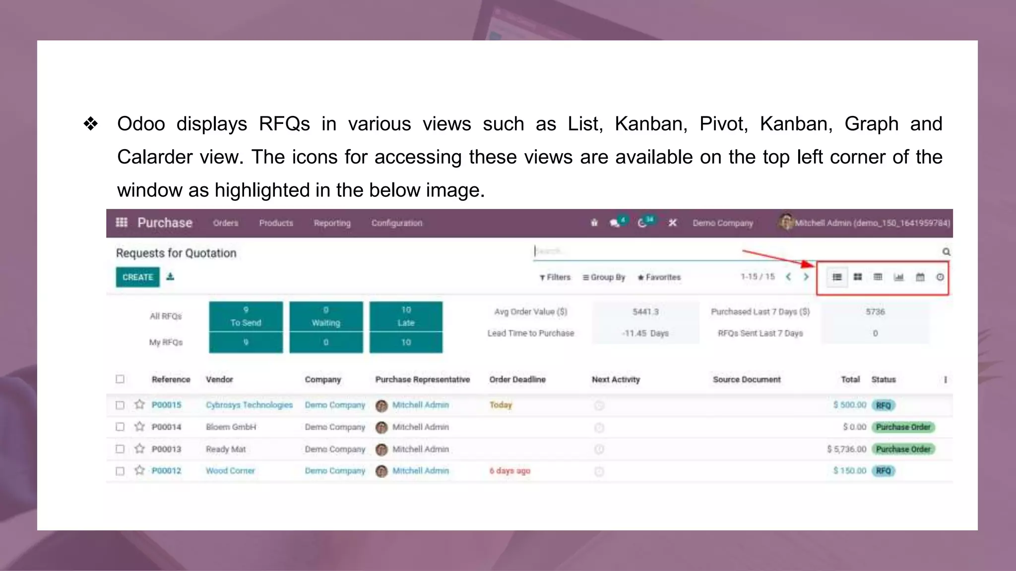 ❖ Odoo displays RFQs in various views such as List, Kanban, Pivot, Kanban, Graph and
Calarder view. The icons for accessing these views are available on the top left corner of the
window as highlighted in the below image.
 