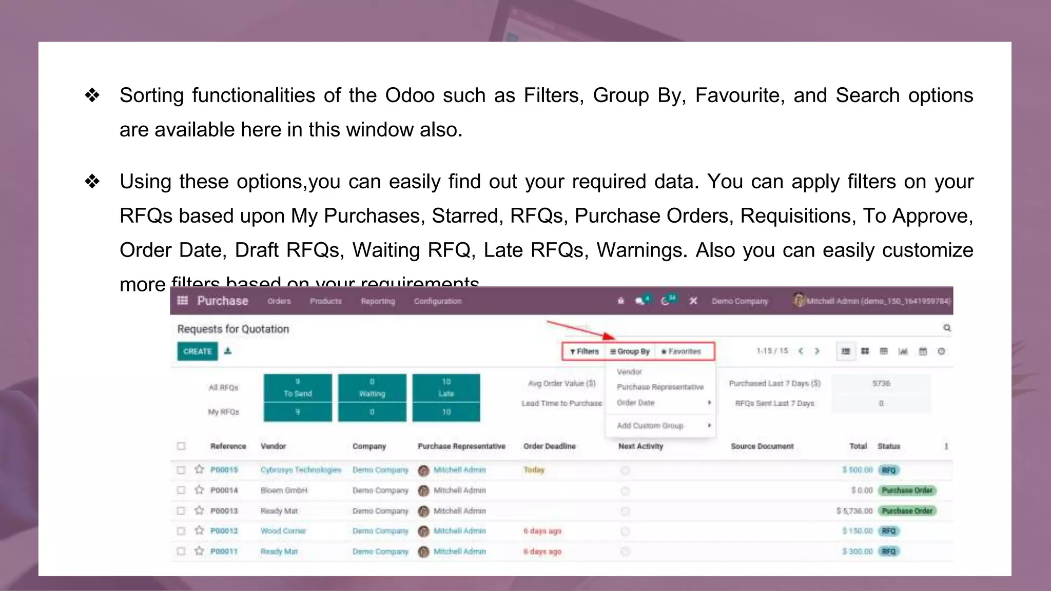 ❖ Sorting functionalities of the Odoo such as Filters, Group By, Favourite, and Search options
are available here in this window also.
❖ Using these options,you can easily find out your required data. You can apply filters on your
RFQs based upon My Purchases, Starred, RFQs, Purchase Orders, Requisitions, To Approve,
Order Date, Draft RFQs, Waiting RFQ, Late RFQs, Warnings. Also you can easily customize
more filters based on your requirements.
 