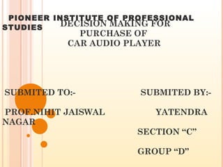   DECISION MAKING FOR   PURCHASE OF   CAR AUDIO PLAYER  SUBMITED TO:-  SUBMITED BY:-  PROF.NIHIT JAISWAL  YATENDRA NAGAR   SECTION “C”    GROUP “D”  PIONEER INSTITUTE OF PROFESSIONAL STUDIES 