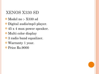 XENOS X330 SD Model no :- X330 sd Digital audio/mp3 player. 45 x 4 max power speaker. Multi color display 3 radio band equalizer. Warranty 1 year. Price Rs.9000 