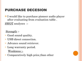 PURCHASE DECESION I would like to purchase pioneer audio player after evaluating from evaluation table . SWOT  analyses  :- Strength  :- Good sound quality. USB direct connection. Advance sound retriever. Long warranty period. Weakness :- Comparatively high price   than other 