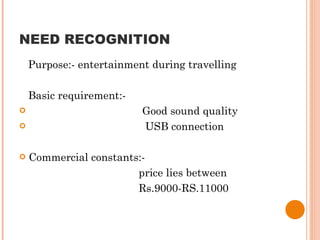 NEED RECOGNITION Purpose:- entertainment during travelling Basic requirement:- Good sound quality USB connection Commercial constants:-  price lies between  Rs.9000-RS.11000 