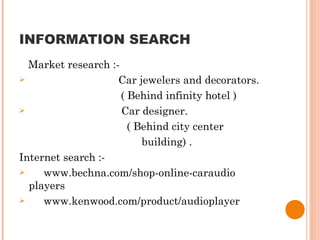 INFORMATION SEARCH Market research :- Car jewelers and decorators.  ( Behind infinity hotel ) Car designer. ( Behind city center  building) .  Internet search :- www.bechna.com/shop-online-caraudio players www.kenwood.com/product/audioplayer 