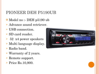 PIONEER DEH P5190UB  Model no :- DEH p5190 ub Advance sound retriever. USB connection. SD card reader. 52  x4 power speakers Multi language display. Radio band. Warranty of 2 years. Remote support. Price Rs.10,900. 