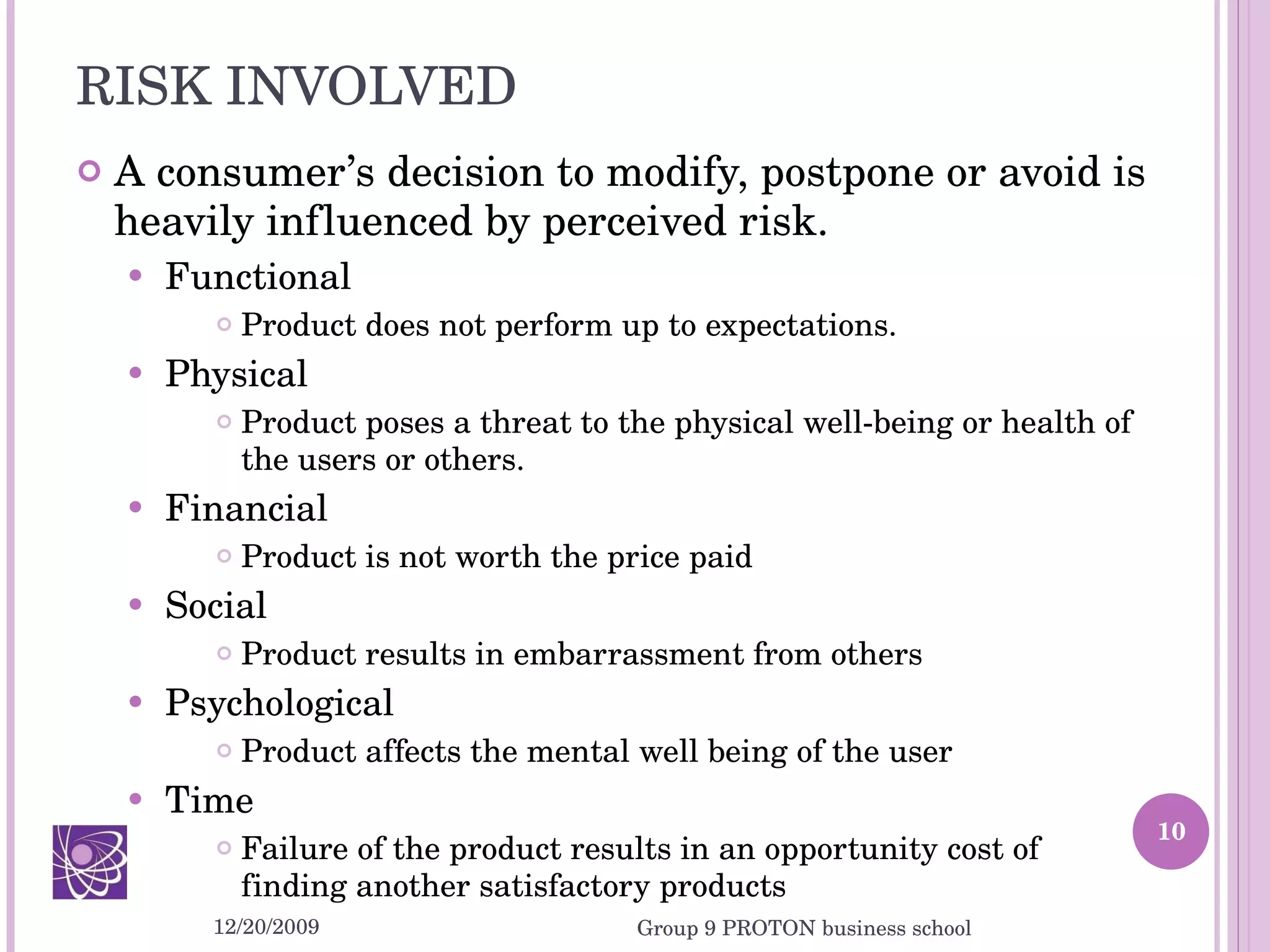 RISK INVOLVED A consumer’s decision to modify, postpone or avoid is heavily influenced by perceived risk. Functional Product does not perform up to expectations. Physical Product poses a threat to the physical well-being or health of the users or others. Financial Product is not worth the price paid  Social Product results in embarrassment from others Psychological Product affects the mental well being of the user Time Failure of the product results in an opportunity cost of finding another satisfactory products 12/20/2009 Group 9 PROTON business school 