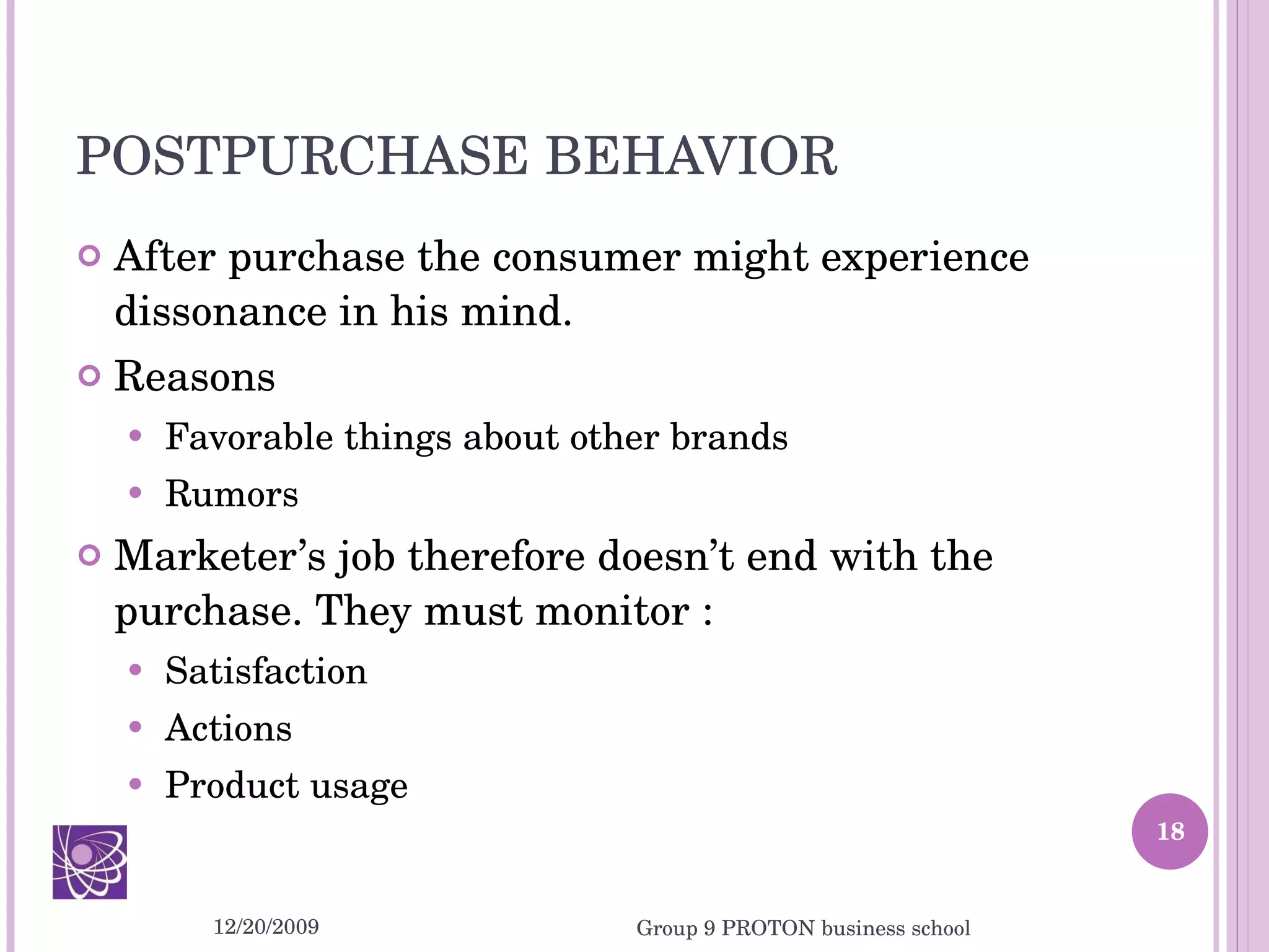 POSTPURCHASE BEHAVIOR After purchase the consumer might experience dissonance in his mind. Reasons Favorable things about other brands Rumors Marketer’s job therefore doesn’t end with the purchase. They must monitor : Satisfaction Actions Product usage 12/20/2009 Group 9 PROTON business school 