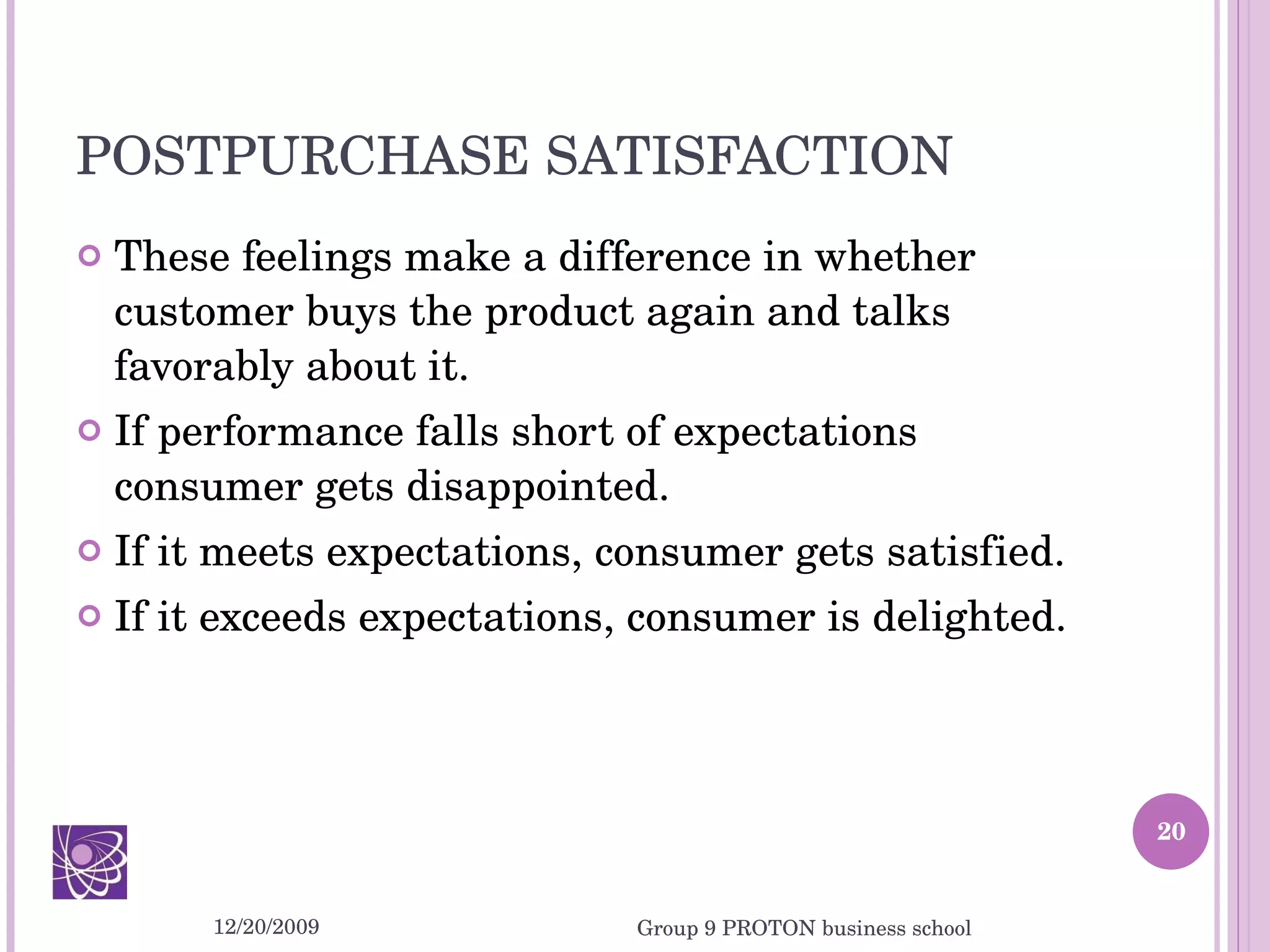 POSTPURCHASE SATISFACTION These feelings make a difference in whether customer buys the product again and talks favorably about it.  If performance falls short of expectations consumer gets disappointed. If it meets expectations, consumer gets satisfied. If it exceeds expectations, consumer is delighted. 12/20/2009 Group 9 PROTON business school 