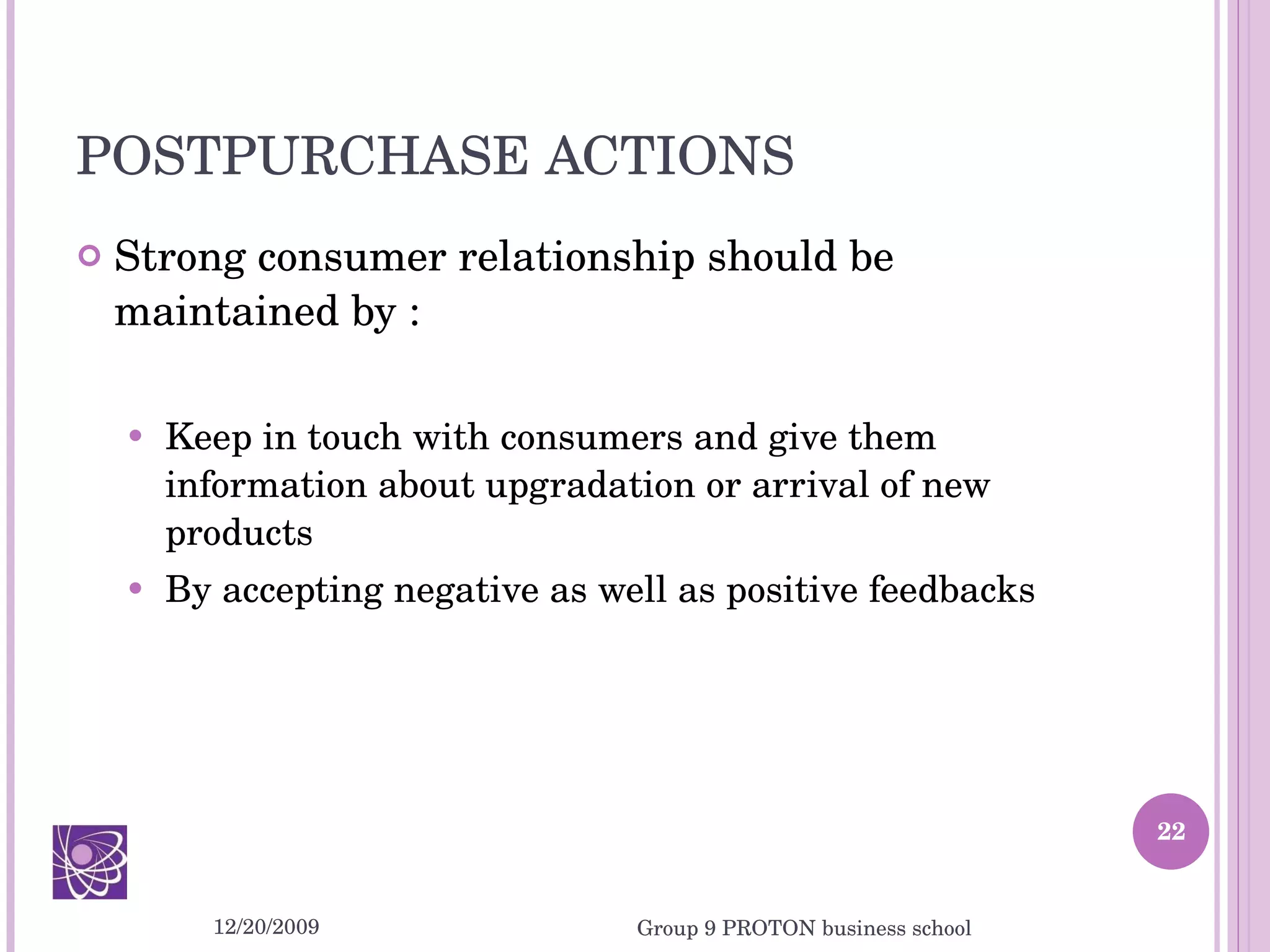POSTPURCHASE ACTIONS Strong consumer relationship should be maintained by : Keep in touch with consumers and give them information about upgradation or arrival of new products By accepting negative as well as positive feedbacks 12/20/2009 Group 9 PROTON business school 
