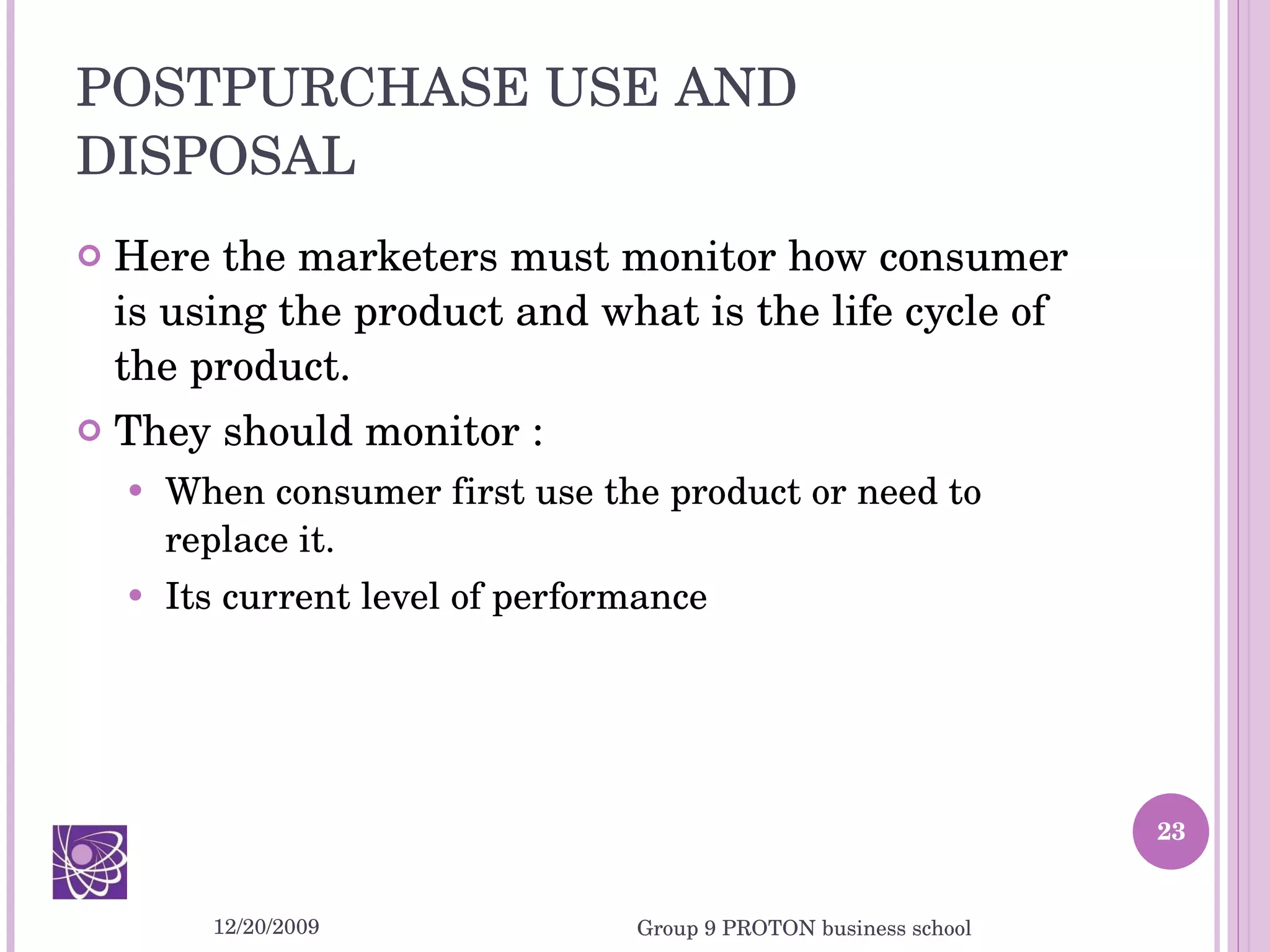 POSTPURCHASE USE AND DISPOSAL Here the marketers must monitor how consumer is using the product and what is the life cycle of the product. They should monitor : When consumer first use the product or need to replace it. Its current level of performance 12/20/2009 Group 9 PROTON business school 