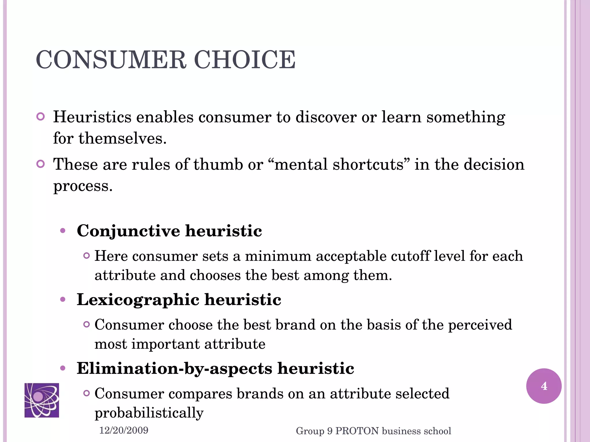 CONSUMER CHOICE Heuristics enables consumer to discover or learn something for themselves.  These are rules of thumb or “mental shortcuts” in the decision process. Conjunctive heuristic  Here consumer sets a minimum acceptable cutoff level for each attribute and chooses the best among them. Lexicographic heuristic  Consumer choose the best brand on the basis of the perceived most important attribute Elimination-by-aspects heuristic Consumer compares brands on an attribute selected probabilistically 12/20/2009 Group 9 PROTON business school 