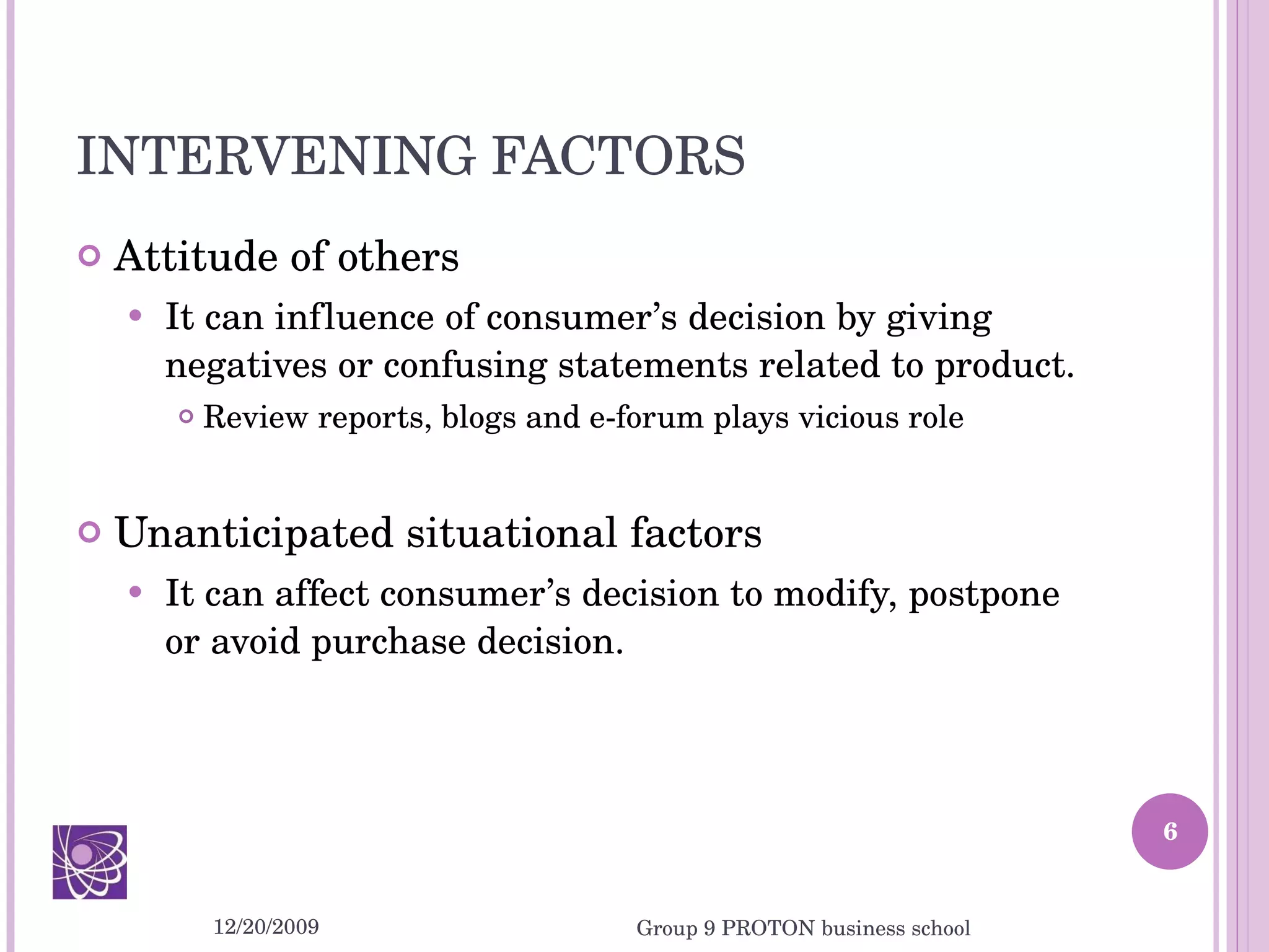 INTERVENING FACTORS Attitude of others It can influence of consumer’s decision by giving negatives or confusing statements related to product. Review reports, blogs and e-forum plays vicious role Unanticipated situational factors It can affect consumer’s decision to modify, postpone or avoid purchase decision. 12/20/2009 Group 9 PROTON business school 