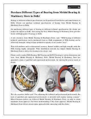 Purchase Different Types of Bearing from Mridul Bearing &
Machinery Store in Delhi
Bearing of different technical specifications can be purchased from dealers and manufacturers in
Delhi. Clients can purchase technical specifications of bearing from Mridul Bearing &
Machinery Store in Delhi.
For purchasing different types of bearing in different technical specifications, the clients can
contact the dealers in Delhi. First among the best, Mridul Bearing & Machinery Store provides
clients with high grade of bearings in Delhi.
A sale executive from Mridul Bearing & Machinery Store, said, “NSK bearing of different
technical specification can be purchased from us. Bulk assignments of NSK bearing can be
effectively managed, owing to large production capacity of our vendors’ base”.
Their rich attributes such as dimensional accuracy, thermal stability and high strength, make the
NSK bearing highly demanded. Wide distribution network has helped Mridul Bearing &
Machinery Store to deliver the bearing to the clients’ end.
Clients can be availed NSK Bearing, SKF bearing and KOYO bearing in various dimensions and
sizes, from Mridul Bearing & Machinery Store. Mridul Bearing & Machinery Store has
appointed a team of qualified and experienced professionals, for meeting the precise needs of
clients.
The sale executive further said, “For enhancing the technical and professional professionals, the
team of qualified and experienced professionals is provided with regular training sessions”.
Ethical business polices are followed Mridul Bearing & Machinery Store, in order to attain
maximum client approval. For better understanding of the client approval, Mridul Bearing &
Machinery Store follows client centric approach while interacting with the clients.
 