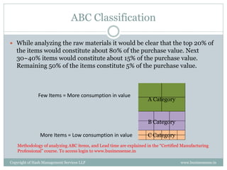 ABC Classification

 While analyzing the raw materials it would be clear that the top 20% of
   the items would constitute about 80% of the purchase value. Next
   30~40% items would constitute about 15% of the purchase value.
   Remaining 50% of the items constitute 5% of the purchase value.



               Few Items = More consumption in value
                                                                    A Category



                                                                    B Category

                More Items = Low consumption in value               C Category
    Methodology of analyzing ABC items, and Lead time are explained in the “Certified Manufacturing
    Professional” course. To access login to www.businessense.in

Copyright of Hash Management Services LLP                                            www.businessense.in
 