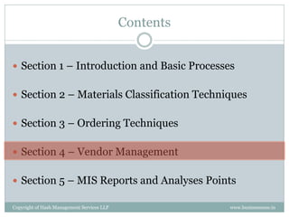 Contents


 Section 1 – Introduction and Basic Processes


 Section 2 – Materials Classification Techniques


 Section 3 – Ordering Techniques


 Section 4 – Vendor Management


 Section 5 – MIS Reports and Analyses Points

Copyright of Hash Management Services LLP              www.businessense.in
 