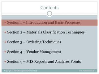 Contents


 Section 1 – Introduction and Basic Processes


 Section 2 – Materials Classification Techniques


 Section 3 – Ordering Techniques


 Section 4 – Vendor Management


 Section 5 – MIS Reports and Analyses Points

Copyright of Hash Management Services LLP              www.businessense.in
 