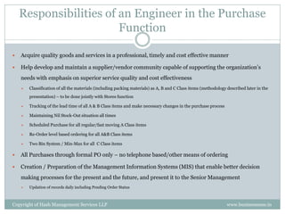 Responsibilities of an Engineer in the Purchase
                        Function

   Acquire quality goods and services in a professional, timely and cost effective manner

   Help develop and maintain a supplier/vendor community capable of supporting the organization’s
    needs with emphasis on superior service quality and cost effectiveness
       Classification of all the materials (including packing materials) as A, B and C Class items (methodology described later in the
        presentation) – to be done jointly with Stores function

       Tracking of the lead time of all A & B Class items and make necessary changes in the purchase process

       Maintaining Nil Stock-Out situation all times

       Scheduled Purchase for all regular/fast moving A Class items

       Re-Order level based ordering for all A&B Class items

       Two Bin System / Min-Max for all C Class items

   All Purchases through formal PO only – no telephone based/other means of ordering

   Creation / Preparation of the Management Information Systems (MIS) that enable better decision
    making processes for the present and the future, and present it to the Senior Management
       Updation of records daily including Pending Order Status



Copyright of Hash Management Services LLP                                                                        www.businessense.in
 
