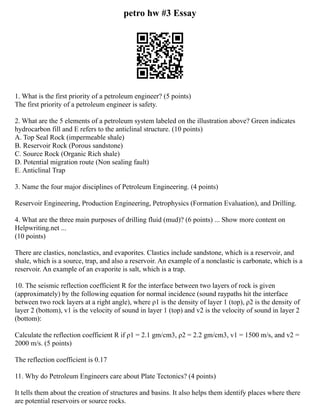 petro hw #3 Essay
1. What is the first priority of a petroleum engineer? (5 points)
The first priority of a petroleum engineer is safety.
2. What are the 5 elements of a petroleum system labeled on the illustration above? Green indicates
hydrocarbon fill and E refers to the anticlinal structure. (10 points)
A. Top Seal Rock (impermeable shale)
B. Reservoir Rock (Porous sandstone)
C. Source Rock (Organic Rich shale)
D. Potential migration route (Non sealing fault)
E. Anticlinal Trap
3. Name the four major disciplines of Petroleum Engineering. (4 points)
Reservoir Engineering, Production Engineering, Petrophysics (Formation Evaluation), and Drilling.
4. What are the three main purposes of drilling fluid (mud)? (6 points) ... Show more content on
Helpwriting.net ...
(10 points)
There are clastics, nonclastics, and evaporites. Clastics include sandstone, which is a reservoir, and
shale, which is a source, trap, and also a reservoir. An example of a nonclastic is carbonate, which is a
reservoir. An example of an evaporite is salt, which is a trap.
10. The seismic reflection coefficient R for the interface between two layers of rock is given
(approximately) by the following equation for normal incidence (sound raypaths hit the interface
between two rock layers at a right angle), where ρ1 is the density of layer 1 (top), ρ2 is the density of
layer 2 (bottom), v1 is the velocity of sound in layer 1 (top) and v2 is the velocity of sound in layer 2
(bottom):
Calculate the reflection coefficient R if ρ1 = 2.1 gm/cm3, ρ2 = 2.2 gm/cm3, v1 = 1500 m/s, and v2 =
2000 m/s. (5 points)
The reflection coefficient is 0.17
11. Why do Petroleum Engineers care about Plate Tectonics? (4 points)
It tells them about the creation of structures and basins. It also helps them identify places where there
are potential reservoirs or source rocks.
 