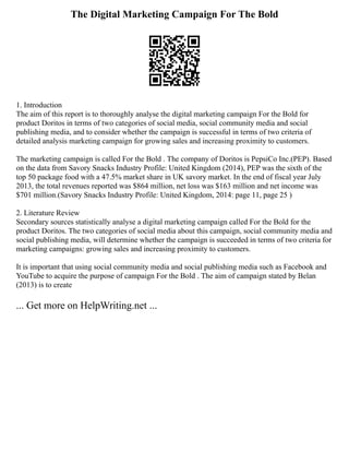 The Digital Marketing Campaign For The Bold
1. Introduction
The aim of this report is to thoroughly analyse the digital marketing campaign For the Bold for
product Doritos in terms of two categories of social media, social community media and social
publishing media, and to consider whether the campaign is successful in terms of two criteria of
detailed analysis marketing campaign for growing sales and increasing proximity to customers.
The marketing campaign is called For the Bold . The company of Doritos is PepsiCo Inc.(PEP). Based
on the data from Savory Snacks Industry Profile: United Kingdom (2014), PEP was the sixth of the
top 50 package food with a 47.5% market share in UK savory market. In the end of fiscal year July
2013, the total revenues reported was $864 million, net loss was $163 million and net income was
$701 million.(Savory Snacks Industry Profile: United Kingdom, 2014: page 11, page 25 )
2. Literature Review
Secondary sources statistically analyse a digital marketing campaign called For the Bold for the
product Doritos. The two categories of social media about this campaign, social community media and
social publishing media, will determine whether the campaign is succeeded in terms of two criteria for
marketing campaigns: growing sales and increasing proximity to customers.
It is important that using social community media and social publishing media such as Facebook and
YouTube to acquire the purpose of campaign For the Bold . The aim of campaign stated by Belan
(2013) is to create
... Get more on HelpWriting.net ...
 