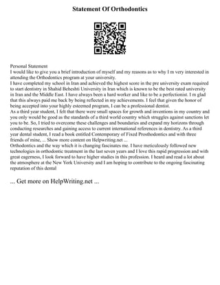 Statement Of Orthodontics
Personal Statement
I would like to give you a brief introduction of myself and my reasons as to why I m very interested in
attending the Orthodontics program at your university.
I have completed my school in Iran and achieved the highest score in the pre university exam required
to start dentistry in Shahid Beheshti University in Iran which is known to be the best rated university
in Iran and the Middle East. I have always been a hard worker and like to be a perfectionist. I m glad
that this always paid me back by being reflected in my achievements. I feel that given the honor of
being accepted into your highly esteemed program, I can be a professional dentist.
As a third year student, I felt that there were small spaces for growth and inventions in my country and
you only would be good as the standards of a third world country which struggles against sanctions let
you to be. So, I tried to overcome these challenges and boundaries and expand my horizons through
conducting researches and gaining access to current international references in dentistry. As a third
year dental student, I read a book entitled Contemporary of Fixed Prosthodontics and with three
friends of mine, ... Show more content on Helpwriting.net ...
Orthodontics and the way which it is changing fascinates me. I have meticulously followed new
technologies in orthodontic treatment in the last seven years and I love this rapid progression and with
great eagerness, I look forward to have higher studies in this profession. I heard and read a lot about
the atmosphere at the New York University and I am hoping to contribute to the ongoing fascinating
reputation of this dental
... Get more on HelpWriting.net ...
 