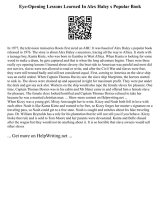 Eye-Opening Lessons Learned In Alex Haley s Popular Book
In 1977, the television miniseries Roots first aired on ABC. It was based of Alex Haley s popular book
released in 1976. The story is about Alex Haley s ancestors, tracing all the way to Africa. It starts with
a teenage boy, Kunta Kinte, who was born in Gambia in West Africa. When Kunta is looking for some
wood to make a drum, he gets captured and that is when the long adventure begins. There were three
really eye opening lessons I learned about slavery: the boat ride to American was painful and most did
not survive, slaves were not allowed to read or write, and after the Civil War and slaves were free,
they were still treated badly and still not considered equal. First, coming to America on the slave ship
was an awful ordeal. When Captain Thomas Davies saw the slave ship blueprints, the horrors started
to sink in. The slaves were chained up and squeezed in tight for maximum profit. They were put under
the deck and got sea sick alot. Workers on the ship would also rape the female slaves for pleasure. One
time, Captain Thomas Davies was in his cabin and Mr Slater came in and offered him a female slave
for pleasure. The female slave looked horrified and Captain Thomas Davies refused to take her
because he was a married christian man. ... Show more content on Helpwriting.net ...
When Kizzy was a young girl, Missy Ann taught her to write. Kizzy and Noah both fell in love with
each other. Noah is like Kunta Kinte and wanted to be free, so Kizzy forges her master s signature on a
traveling pass, so Noah could get to a free state. Noah is caught and snitches about his fake traveling
pass. Dr. William Reynolds has a rule for his plantation that he will not sell you if you behave. Kizzy
broke that rule and is sold to Tom Moore and her parents were devastated. Kunta and Belle chased
after the wagon but they would not do anything about it. It is so horrible that slave owners would sell
other slaves
... Get more on HelpWriting.net ...
 