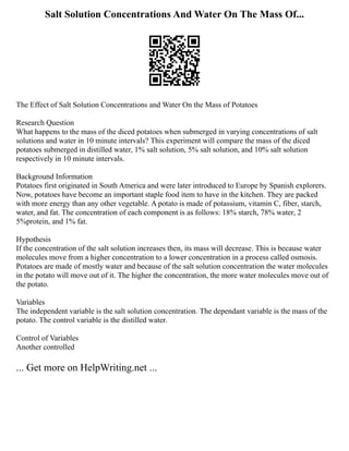 Salt Solution Concentrations And Water On The Mass Of...
The Effect of Salt Solution Concentrations and Water On the Mass of Potatoes
Research Question
What happens to the mass of the diced potatoes when submerged in varying concentrations of salt
solutions and water in 10 minute intervals? This experiment will compare the mass of the diced
potatoes submerged in distilled water, 1% salt solution, 5% salt solution, and 10% salt solution
respectively in 10 minute intervals.
Background Information
Potatoes first originated in South America and were later introduced to Europe by Spanish explorers.
Now, potatoes have become an important staple food item to have in the kitchen. They are packed
with more energy than any other vegetable. A potato is made of potassium, vitamin C, fiber, starch,
water, and fat. The concentration of each component is as follows: 18% starch, 78% water, 2
5%protein, and 1% fat.
Hypothesis
If the concentration of the salt solution increases then, its mass will decrease. This is because water
molecules move from a higher concentration to a lower concentration in a process called osmosis.
Potatoes are made of mostly water and because of the salt solution concentration the water molecules
in the potato will move out of it. The higher the concentration, the more water molecules move out of
the potato.
Variables
The independent variable is the salt solution concentration. The dependant variable is the mass of the
potato. The control variable is the distilled water.
Control of Variables
Another controlled
... Get more on HelpWriting.net ...
 