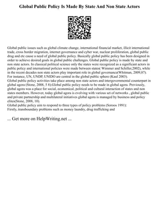 Global Public Policy Is Made By State And Non State Actors
Global public issues such as global climate change, international financial market, illicit international
trade, cross border migration, internet governance and cyber war, nuclear proliferation, global public
drug and etc cause a need of global public policy. Basically global public policy has been designed in
order to achieve desired goals in global public challenges. Global public policy is made by state and
non state actors. In classical political science only the states were recognized as a significant actors in
public policy and international policies were made between states( Wimmer and Schiller,2002), while
in the recent decades non state actors play important role in global governance(Whitman, 2009,87).
For instance, UN, UNDP, UNIDO are central in the global public sphere (Kaul 2003).
Global public policy activities take place among non state actors and intergovernmental counterpart in
global agora (Stone, 2008, 5 8).Global public policy needs to be made in global agora. Previously,
global agora was a place for social, economical, political and cultural interaction of states and non
states members. However, today global agora is evolving with various set of networks , global public
and private partnership and multilateral initiatives global agora is managed by business and policy
elites(Stone, 2008, 10).
Global public policy aim to respond to three types of policy problems (Soroos 1991):
Firstly, transboundary problems such as money laundry, drug trafficking and
... Get more on HelpWriting.net ...
 