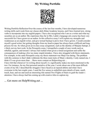 My Writing Portfolio
Writing Portfolio Reflection Over the course of the last four months, I have developed numerous
writing skills each week from our classes daily Khan Academy lessons, and I have learned new, strong
verbs to incorporate into my english papers. I have also recognized who I am as a writer and what my
securities are as an author. My experience thus far in Mrs. Lahiti s language arts course has been very
successful for I have grown as an author. In this reflective essay I will explain my strengths and
weaknesses as an english writer, and give textual backup to prove how I have grown. I would consider
myself a good writer, but getting thoughts from my head to paper has always been a difficult and long
process for me. So when given an in class essay assignment, such as the identity of Marjane Satrapi, it
s likely not my best work. In the Persepolis essay, I misspelled a couple of easy words such as
rebelled, against, and toward. I always feel rushed when given a timed assignment and suffer the
consequences of making a few too many stupid mistakes. I have also struggled with thesis statements.
For example, in the same Persepolis essay my thesis statement was Marji was daring. The problem
with this sentence is that I didn t elaborate the three main traits of Marji s identity, I only named one. I
think if I was given more than ... Show more content on Helpwriting.net ...
I have felt that whenever I m writing about myself, it s significantly makes me more emotional in the
text. For instance, for my first personal narrative of the year, I wrote about one of the most difficult
events of my life. I described the struggles I have faced as an injured athlete and what I have
overcame in the last couple years. I used the five senses to embellish more details of taste, smell,
touch, hear, and see and used an interesting title named Two Flights of Stairs to grab the reader s
attention. I have always had fun coming up with creative titles to caption my
... Get more on HelpWriting.net ...
 
