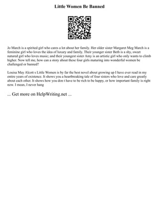 Little Women Be Banned
Jo March is a spirited girl who cares a lot about her family. Her older sister Margaret Meg March is a
feminine girl who loves the idea of luxury and family. Their younger sister Beth is a shy, sweet
natured girl who loves music; and their youngest sister Amy is an artistic girl who only wants to climb
higher. Now tell me, how can a story about these four girls maturing into wonderful women be
challenged or banned?
Louisa May Alcott s Little Women is by far the best novel about growing up I have ever read in my
entire years of existence. It shows you a heartbreaking tale of four sisters who love and care greatly
about each other. It shows how you don t have to be rich to be happy, or how important family is right
now. I mean, I never hang
... Get more on HelpWriting.net ...
 