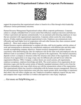 Influence Of Organizational Culture On Corporate Performance
support the proposition that organizational culture is found to be a filter through which leadership
influences various performance outcomes.
Human Resource Management Organizational culture affects corporate performance. Corporate
culture is a deeply embedded form of social control that influences employee decisions and behavior.
Culture is persistent and operates unintentionally. It is an automatic pilot directing employees in ways
that are consistent with organizational expectations. Corporate culture assists the sense making
process. It helps employee understand organizational events. Employee can communicate more
efficiently and reach higher level of cooperation with each other because they share common mental
models of ... Show more content on Helpwriting.net ...
Human Resource requires administrator to compare job titles, skill levels together with the culture of
work and remuneration to determine the contributions employees with different jobs and titles make
towards accomplishing company objectives. Human resources management considers internal
consistency when determining pay rates for employees who do the same work and employees who do
different works in accordance with the culture on ground in the organization. The internal consistency
depends on how a company is structures reflect the structure and culture of the organization. The pay
structure of an organization is its range of pay rates for different jobs and skill levels within the
organization (Barney, 1986). Company s culture factors are social customs, job requirements,
employee acceptance, employee knowledge and skills. The social customs of an organization do not
determine wages only but the current notion of federally mandated minimum which evolve from the
employee demanding a just wage which always go with the remuneration culture of the organization.
The organizational culture has a positive relationship with the human resource management. However,
the job requirements factors determines some jobs may require greater skills, knowledge or experience
than others, this will reflect a higher pay rate. Employee acceptance employee expects fair pay rates
and compares their wages with their co workers and supervisor s rate of pay. Employee
... Get more on HelpWriting.net ...
 