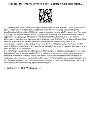 Cultural Differences Between Body Language, Communication...
As professional caregivers, nurses are required to communicate with patients to assess, diagnose and
provide interventions that result in desirable outcomes. An ever changing cultural and spiritual
population is a hallmark of the US identity since its inception two and a half centuries ago. This poses
a challenge for nurses who must be able to quickly and accurately identify client needs and provide
appropriate care. Language differences are a natural barrier to communication, as are cultural
differences in body language, communication styles and cultural beliefs. People whose culture differs
from the nurse may have different views about overall health and well being, choices for
interventions, responses to pain and opinions about death and life prolonging care. Nurses must be
open to differences in cultural beliefs and educate themselves about the diversity in their area to best
meet the needs of the community.
It is important, however, that a well intentioned desire to achieve cultural competence does not result
in oversimplification and stereotyping. There is variation within cultural groups and uniqueness to
individual experiences that must also be considered. Nurses must aspire to respect differences in
culture and treat patients in a manner that instills trust. The American Nurses Association developed a
set of standards of practice for culturally competent nursing to ensure that all patients specific needs
are addressed, as well as ensuring equity in the workplace
... Get more on HelpWriting.net ...
 