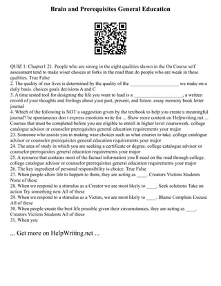 Brain and Prerequisites General Education
QUIZ 1: Chapter1 21. People who are strong in the eight qualities shown in the On Course self
assessment tend to make wiser choices at forks in the road than do people who are weak in these
qualities. True False
2. The quality of our lives is determined by the quality of the ____________________ we make on a
daily basis. choices goals decisions A and C
3. A time tested tool for designing the life you want to lead is a ____________________, a written
record of your thoughts and feelings about your past, present, and future. essay memory book letter
journal
4. Which of the following is NOT a suggestion given by the textbook to help you create a meaningful
journal? be spontaneous don t express emotions write for ... Show more content on Helpwriting.net ...
Courses that must be completed before you are eligible to enroll in higher level coursework. college
catalogue advisor or counselor prerequisites general education requirements your major
23. Someone who assists you in making wise choices such as what courses to take. college catalogue
advisor or counselor prerequisites general education requirements your major
24. The area of study in which you are seeking a certificate or degree. college catalogue advisor or
counselor prerequisites general education requirements your major
25. A resource that contains most of the factual information you ll need on the road through college.
college catalogue advisor or counselor prerequisites general education requirements your major
26. The key ingredient of personal responsibility is choice. True False
27. When people allow life to happen to them, they are acting as ____. Creators Victims Students
None of these
28. When we respond to a stimulus as a Creator we are most likely to ____. Seek solutions Take an
action Try something new All of these
29. When we respond to a stimulus as a Victim, we are most likely to ____. Blame Complain Excuse
All of these
30. When people create the best life possible given their circumstances, they are acting as ____.
Creators Victims Students All of these
31. When you
... Get more on HelpWriting.net ...
 