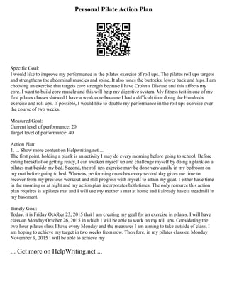 Personal Pilate Action Plan
Specific Goal:
I would like to improve my performance in the pilates exercise of roll ups. The pilates roll ups targets
and strengthens the abdominal muscles and spine. It also tones the buttocks, lower back and hips. I am
choosing an exercise that targets core strength because I have Crohn s Disease and this affects my
core. I want to build core muscle and this will help my digestive system. My fitness test in one of my
first pilates classes showed I have a weak core because I had a difficult time doing the Hundreds
exercise and roll ups. If possible, I would like to double my performance in the roll ups exercise over
the course of two weeks.
Measured Goal:
Current level of performance: 20
Target level of performance: 40
Action Plan:
1. ... Show more content on Helpwriting.net ...
The first point, holding a plank is an activity I may do every morning before going to school. Before
eating breakfast or getting ready, I can awaken myself up and challenge myself by doing a plank on a
pilates mat beside my bed. Second, the roll ups exercise may be done very easily in my bedroom on
my mat before going to bed. Whereas, performing crunches every second day gives me time to
recover from my previous workout and still progress with myself to attain my goal. I either have time
in the morning or at night and my action plan incorporates both times. The only resource this action
plan requires is a pilates mat and I will use my mother s mat at home and I already have a treadmill in
my basement.
Timely Goal:
Today, it is Friday October 23, 2015 that I am creating my goal for an exercise in pilates. I will have
class on Monday October 26, 2015 in which I will be able to work on my roll ups. Considering the
two hour pilates class I have every Monday and the measures I am aiming to take outside of class, I
am hoping to achieve my target in two weeks from now. Therefore, in my pilates class on Monday
November 9, 2015 I will be able to achieve my
... Get more on HelpWriting.net ...
 