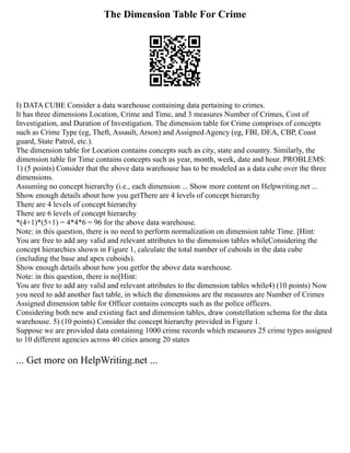 The Dimension Table For Crime
I) DATA CUBE Consider a data warehouse containing data pertaining to crimes.
It has three dimensions Location, Crime and Time, and 3 measures Number of Crimes, Cost of
Investigation, and Duration of Investigation. The dimension table for Crime comprises of concepts
such as Crime Type (eg, Theft, Assault, Arson) and Assigned Agency (eg, FBI, DEA, CBP, Coast
guard, State Patrol, etc.).
The dimension table for Location contains concepts such as city, state and country. Similarly, the
dimension table for Time contains concepts such as year, month, week, date and hour. PROBLEMS:
1) (5 points) Consider that the above data warehouse has to be modeled as a data cube over the three
dimensions.
Assuming no concept hierarchy (i.e., each dimension ... Show more content on Helpwriting.net ...
Show enough details about how you getThere are 4 levels of concept hierarchy
There are 4 levels of concept hierarchy
There are 6 levels of concept hierarchy
*(4+1)*(5+1) = 4*4*6 = 96 for the above data warehouse.
Note: in this question, there is no need to perform normalization on dimension table Time. [Hint:
You are free to add any valid and relevant attributes to the dimension tables whileConsidering the
concept hierarchies shown in Figure 1, calculate the total number of cuboids in the data cube
(including the base and apex cuboids).
Show enough details about how you getfor the above data warehouse.
Note: in this question, there is no[Hint:
You are free to add any valid and relevant attributes to the dimension tables while4) (10 points) Now
you need to add another fact table, in which the dimensions are the measures are Number of Crimes
Assigned dimension table for Officer contains concepts such as the police officers.
Considering both new and existing fact and dimension tables, draw constellation schema for the data
warehouse. 5) (10 points) Consider the concept hierarchy provided in Figure 1.
Suppose we are provided data containing 1000 crime records which measures 25 crime types assigned
to 10 different agencies across 40 cities among 20 states
... Get more on HelpWriting.net ...
 