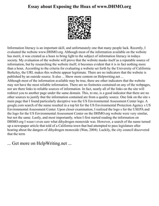Essay about Exposing the Hoax of www.DHMO.org
Information literacy is an important skill, and unfortunately one that many people lack. Recently, I
evaluated the website www.DHMO.org. Although most of the information available on the website
has merit, it was created as a hoax to bring light to the subject of information literacy in todays
society. My evaluation of the website will prove that the website masks itself as a reputable source of
information, but by researching the website itself, it becomes evident that it is in fact nothing more
than a hoax. According to the criteria for evaluating a website set forth by the University of California
Berkeley, the URL makes this website appear legitimate. There are no indicators that the website is
published by an outside source. It also ... Show more content on Helpwriting.net ...
Although most of the information available may be true, there are other indicators that the website
may not have the most reliable information. There are no footnotes contained on any of the webpages,
nor are there links to reliable sources of information. In fact, nearly all of the links on the site will
redirect you to another page under the same domain. This, to me, is a good indicator that there are no
other sources to justify that the information contained are from a quality source. One link on the site s
main page that I found particularly deceptive was the US Environmental Assessment Center logo. A
google.com search of the name resulted in a top hit for the US Environmental Protection Agency s US
Environmental Assessment Center. Upon closer examination, I realized the logo s for the USEPA and
the logo for the US Environmental Assessment Center on the DHMO.org website were very similar,
but not the same. Lastly, and most importantly, when I first started reading the information on
DHMO.org I wasn t even sure what dihydrogen monoxide was. However, a search of the name turned
up a newspaper article that told of a California town that had attempted to pass legislature after
hearing about the dangers of dihydrogen monoxide (Wan, 2004). Luckily, the city council discovered
that the term
... Get more on HelpWriting.net ...
 
