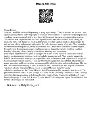 Dream Job Essay
Career Project
A career I would be interested in pursuing is being a park ranger. This job interests me because I love
spending time outdoors and with people. It also is an interest of mine to keep our wonderful parks and
woodland environments safe and to have them still be around for many more generations to come.
The job of a park ranger is to enforce laws, regulations and policies in national, state, county, or
municipal parks with dangerous wildlife, bad terrain, or in bad weather situations. Park rangers do
task such as vehicle and personal registration, fee collections and issuing of permits. They must give
information about the park use, safety requirements and ... Show more content on Helpwriting.net ...
Some physical demands park rangers might come across frequently include: climbing, reaching,
handling, fingering, talking, hearing, close vision, kneeling, and color vision.
Park rangers need at least two years of college with at least twelve credits in science and criminal
justice. Most park ranger positions require a bachelor s degree as well. Also, a master s degree is
helpful for advancement into supervisory positions. Also, to become a park ranger there is no special
licensing or certification required. There are three major degrees that are preferred. These include:
parks, recreation, and leisure studies, business or public administration, and natural sciences. The one
that I am interested in studying is Parks, Recreation, and Leisure studies. This major is offered at a
variety of schools. The school I have chosen is Central Missouri State University.
Admission requirements for Central Missouri State University are like most other state schools. The
preferred admission test ACT. The average ACT score for the University s freshman is 22.0. The high
school credit requirements go as followed: English: 4 years, Math: 3 years, Social Studies: 3 years.
Foreign Language: 2 years, Lab Science: 2 years, Visual/Performing Arts: 1 year. The tuition and fees
for this school if you are from out of
... Get more on HelpWriting.net ...
 