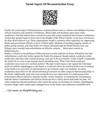 Social Aspect Of Reconstruction Essay
Finally, the social aspect of Reconstruction created problems such as violence and unbalance between
African American and southern Confederates. Black rights and freedoms upset many white
southerners who had ordered slaves around for years and caused retaliation from former Confederates.
Violent hate groups began to form such as the Knights of the White Camelia, or the more well known
Ku Klux Klan (Jackson n.p). These organizations sought to maintain white supremacy by suppressing
blacks and government officials in favor of black rights. Methods of lynching, hanging, attacks on
public jailing systems, and other forms of violence spread through the South (History.com n.p).
Perhaps some consider land redistribution an effective solution ... Show more content on
Helpwriting.net ...
Ideally, a solution to the problems of Reconstruction would eradicate all forms of brutality, but land
redistribution would only further agitate the South. My proposal, though radical, would give white
southerners what they truly wanted all along: more say in the government. Under Lincoln s leadership,
the South felt its voice in government slowly dwindling away. What if the North could give
southerners more sway over northern politics? My plan would impose a law against the individual
profit of northern carpetbaggers in the South. It would also allow the South to build a sort of embassy
in the North as its own form of representation in government, under one condition. In return,
southerners must allow for the aforementioned government run labor camps to function peacefully in
the South. Additionally, each state must accept the five year supervision of a small group of law
enforcement officers trained to maintain racially violent situations. Considering the circumstances,
both the former Confederates and African Americans have a fairly decent deal under my plan. All
white southerners become pardoned, states rejoin the union, no one hangs for treason, carpetbagging
becomes illegal, labor camps repair damaged areas in the South, and southerners reestablish their
... Get more on HelpWriting.net ...
 