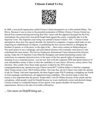 Citizens United Vs Fec
In 2008, a non profit organization called Citizens United attempted to air a film entitled Hillary: The
Movie. Because it was so close to the potential nomination of Hillary Clinton, Citizens United was
barred from commercializing and airing their film. Upset with this apparent disregard for the First
Amendment, the conservative non profit fought back against the courts, eventually take it to the
Supreme Court. This Supreme court ruling was entitled Citizens United v. FEC . Citizens United
attempted to show how free speech shouldn t be limited for companies. Congress shall make no law
respecting an establishment of religion, or prohibiting the free exercise thereof; or abridging the
freedom of speech, or of the press; or the right of the ... Show more content on Helpwriting.net ...
You need money to run a campaign, and each federal election will eventually come down to who
contributed the most money. The Service Employees International Union denounced the decision
saying, Today the US Supreme Court lifted the floodgates and started dismantling century old
restrictions on corporate electoral activiy in the name of the free speech rights of corporations
meaning if you a corporate person , you are now free to hit the corporate ATM and spend whatever of
your shareholders money it takes to elect the candidates of your choice. However, money doesn t buy
elections. This couldn t have been made anymore evident by the 2016 election.
(campaignfreedom.org, opensecrets,org) Clinton raised 687.3 million dollars to fund her campaign,
while Trump raised a mere 306.9 million dollars. Not only that, ads for Clinton were triple the amount
of ads for Trump. And most importantly, the three biggest super PACS (making a whopping one fourth
of total campaign contributions), all supported losing candidates. This election made it clear that
money is less important than the person. People didn t vote for Hillary because of her emails and her
corruptness, while people voted for Donald because we wasn t politically correct and desired change.
Citizens United is a wonderful beacon of free speech. Free speech shouldn t be barred from
organizations. However the idea of invisible millionaires
... Get more on HelpWriting.net ...
 