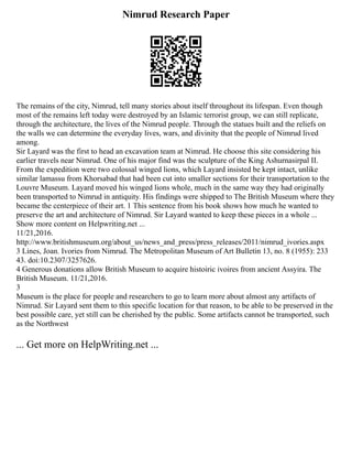 Nimrud Research Paper
The remains of the city, Nimrud, tell many stories about itself throughout its lifespan. Even though
most of the remains left today were destroyed by an Islamic terrorist group, we can still replicate,
through the architecture, the lives of the Nimrud people. Through the statues built and the reliefs on
the walls we can determine the everyday lives, wars, and divinity that the people of Nimrud lived
among.
Sir Layard was the first to head an excavation team at Nimrud. He choose this site considering his
earlier travels near Nimrud. One of his major find was the sculpture of the King Ashurnasirpal II.
From the expedition were two colossal winged lions, which Layard insisted be kept intact, unlike
similar lamassu from Khorsabad that had been cut into smaller sections for their transportation to the
Louvre Museum. Layard moved his winged lions whole, much in the same way they had originally
been transported to Nimrud in antiquity. His findings were shipped to The British Museum where they
became the centerpiece of their art. 1 This sentence from his book shows how much he wanted to
preserve the art and architecture of Nimrud. Sir Layard wanted to keep these pieces in a whole ...
Show more content on Helpwriting.net ...
11/21,2016.
http://www.britishmuseum.org/about_us/news_and_press/press_releases/2011/nimrud_ivories.aspx
3 Lines, Joan. Ivories from Nimrud. The Metropolitan Museum of Art Bulletin 13, no. 8 (1955): 233
43. doi:10.2307/3257626.
4 Generous donations allow British Museum to acquire histoiric ivoires from ancient Assyira. The
British Museum. 11/21,2016.
3
Museum is the place for people and researchers to go to learn more about almost any artifacts of
Nimrud. Sir Layard sent them to this specific location for that reason, to be able to be preserved in the
best possible care, yet still can be cherished by the public. Some artifacts cannot be transported, such
as the Northwest
... Get more on HelpWriting.net ...
 