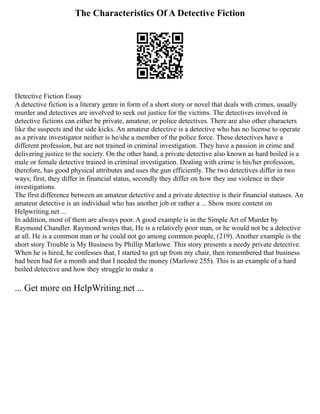 The Characteristics Of A Detective Fiction
Detective Fiction Essay
A detective fiction is a literary genre in form of a short story or novel that deals with crimes, usually
murder and detectives are involved to seek out justice for the victims. The detectives involved in
detective fictions can either be private, amateur, or police detectives. There are also other characters
like the suspects and the side kicks. An amateur detective is a detective who has no license to operate
as a private investigator neither is he/she a member of the police force. These detectives have a
different profession, but are not trained in criminal investigation. They have a passion in crime and
delivering justice to the society. On the other hand, a private detective also known as hard boiled is a
male or female detective trained in criminal investigation. Dealing with crime is his/her profession,
therefore, has good physical attributes and uses the gun efficiently. The two detectives differ in two
ways; first, they differ in financial status, secondly they differ on how they use violence in their
investigations.
The first difference between an amateur detective and a private detective is their financial statuses. An
amateur detective is an individual who has another job or rather a ... Show more content on
Helpwriting.net ...
In addition, most of them are always poor. A good example is in the Simple Art of Murder by
Raymond Chandler. Raymond writes that, He is a relatively poor man, or he would not be a detective
at all. He is a common man or he could not go among common people, (219). Another example is the
short story Trouble is My Business by Phillip Marlowe. This story presents a needy private detective.
When he is hired, he confesses that, I started to get up from my chair, then remembered that business
had been bad for a month and that I needed the money (Marlowe 255). This is an example of a hard
boiled detective and how they struggle to make a
... Get more on HelpWriting.net ...
 