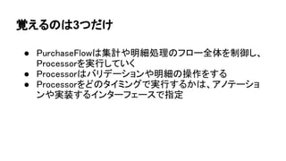 覚えるのは3つだけ
● PurchaseFlowは集計や明細処理のフロー全体を制御し、
Processorを実行していく
● Processorはバリデーションや明細の操作をする
● Processorをどのタイミングで実行するかは、アノテーショ
ンや実装するインターフェースで指定
 